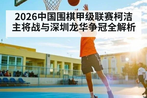 2026中国围棋甲级联赛柯洁主将战与深圳龙华争冠全解析