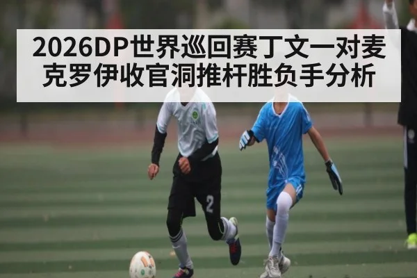 2026DP世界巡回赛丁文一对麦克罗伊收官洞推杆胜负手分析